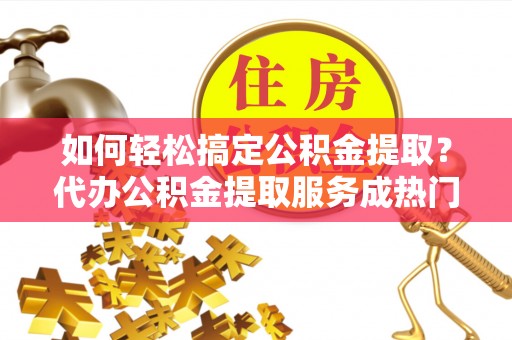 乌恰如何轻松搞定公积金提取？代办公积金提取服务成热门选择