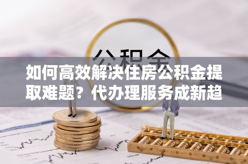 乌恰如何高效解决住房公积金提取难题？代办理服务成新趋势