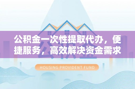乌恰公积金一次性提取代办，便捷服务，高效解决资金需求