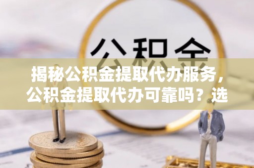 乌恰揭秘公积金提取代办服务，公积金提取代办可靠吗？选择需谨慎
