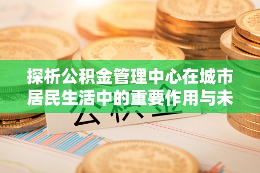 乌恰探析公积金管理中心在城市居民生活中的重要作用与未来发展趋势